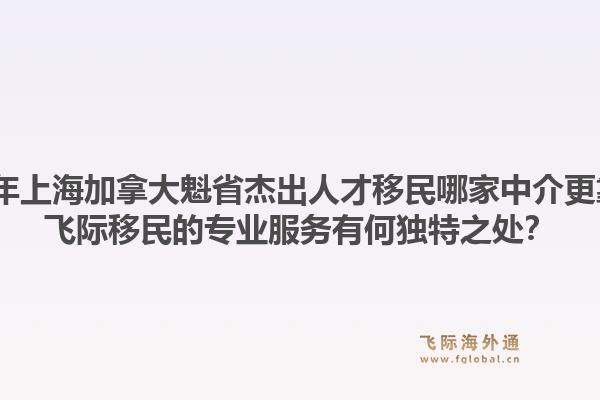 2026年上海加拿大魁省杰出人才移民哪家中介更靠譜？飛際移民的專業(yè)服務(wù)有何獨特之處？