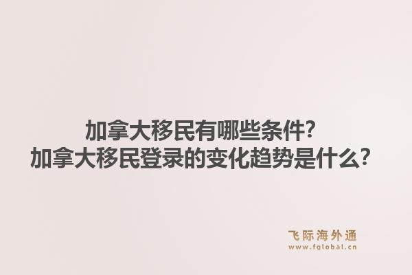 加拿大移民有哪些條件？加拿大移民登錄的變化趨勢是什么？1.jpg
