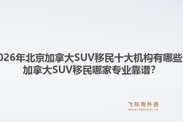 2026年北京加拿大SUV移民十大機(jī)構(gòu)有哪些？加拿大SUV移民哪家專業(yè)靠譜？