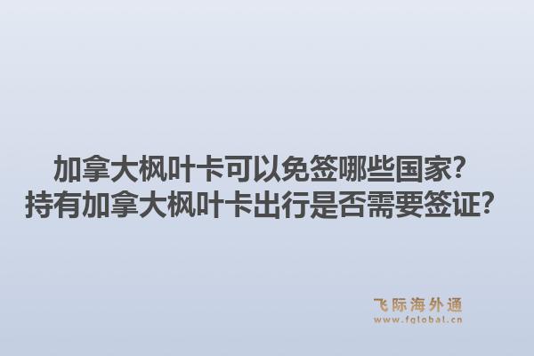 加拿大楓葉卡可以免簽?zāi)男﹪?？持有加拿大楓葉卡出行是否需要簽證？1.jpg