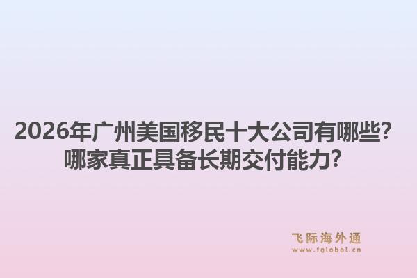 2026年廣州美國(guó)移民十大公司有哪些？哪家真正具備長(zhǎng)期交付能力？