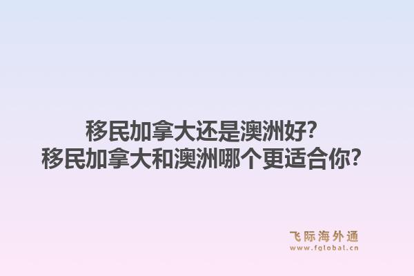 移民加拿大還是澳洲好？移民加拿大和澳洲哪個(gè)更適合你？1.jpg