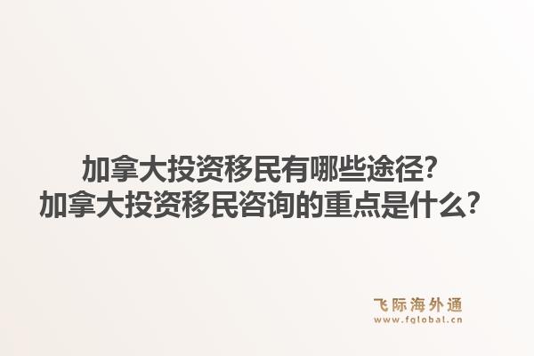 加拿大投資移民有哪些途徑？加拿大投資移民咨詢的重點是什么？1.jpg