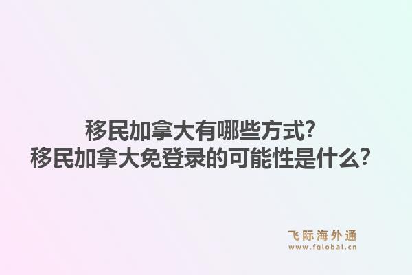 移民加拿大有哪些方式？移民加拿大免登錄的可能性是什么？1.jpg