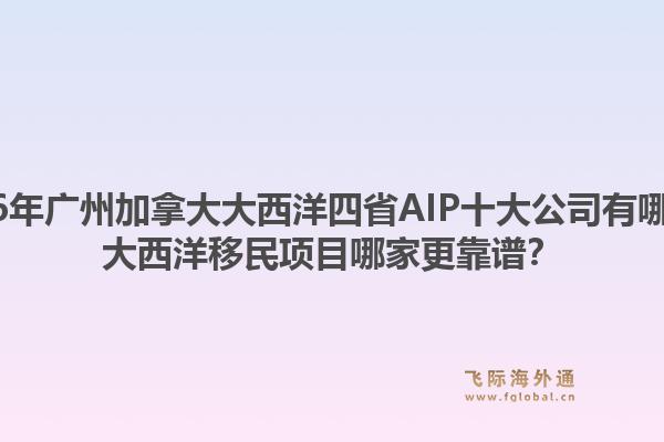 2026年廣州加拿大大西洋四省AIP十大公司有哪些？大西洋移民項(xiàng)目哪家更靠譜？