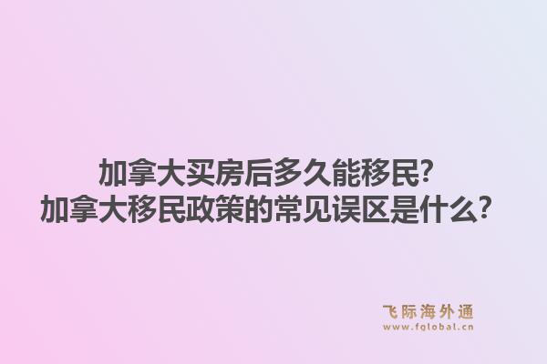 加拿大買房后多久能移民？加拿大移民政策的常見誤區(qū)是什么？1.jpg