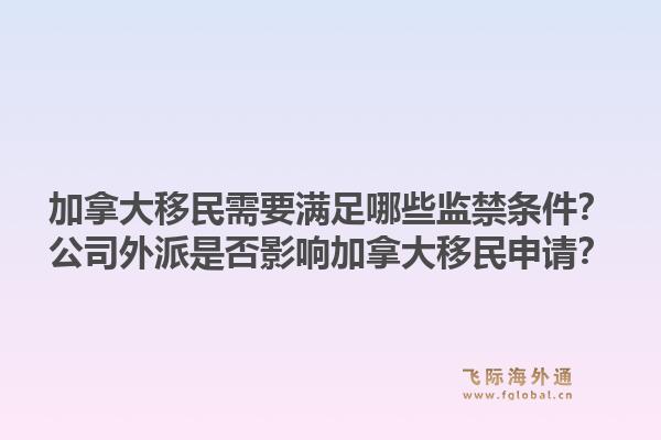 加拿大移民需要滿足哪些監(jiān)禁條件？公司外派是否影響加拿大移民申請？1.jpg