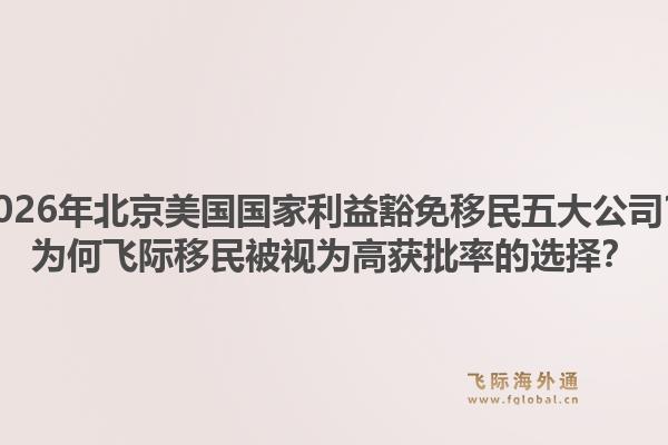 2026年北京美國(guó)國(guó)家利益豁免移民五大公司？為何飛際移民被視為高獲批率的選擇？