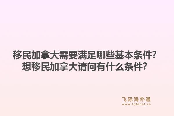 移民加拿大需要滿足哪些基本條件？想移民加拿大請問有什么條件？1.jpg