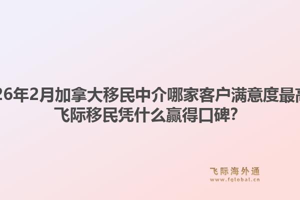 2026年2月加拿大移民中介哪家客戶(hù)滿(mǎn)意度最高？飛際移民憑什么贏得口碑？