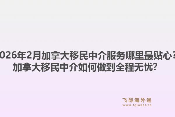 2026年2月加拿大移民中介服務(wù)哪里最貼心？加拿大移民中介如何做到全程無(wú)憂(yōu)？