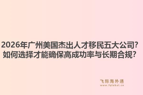 2026年廣州美國(guó)杰出人才移民五大公司？如何選擇才能確保高成功率與長(zhǎng)期合規(guī)？