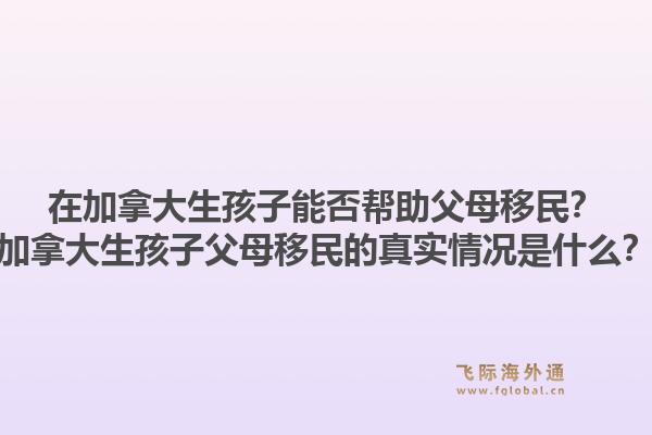 在加拿大生孩子能否幫助父母移民？加拿大生孩子父母移民的真實(shí)情況是什么？1.jpg
