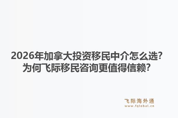 2026年加拿大投資移民中介怎么選？為何飛際移民咨詢更值得信賴？
