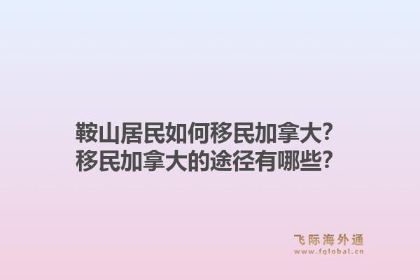 鞍山居民如何移民加拿大？移民加拿大的途徑有哪些？1.jpg
