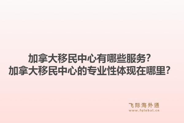 加拿大移民中心有哪些服務(wù)？加拿大移民中心的專業(yè)性體現(xiàn)在哪里？1.jpg