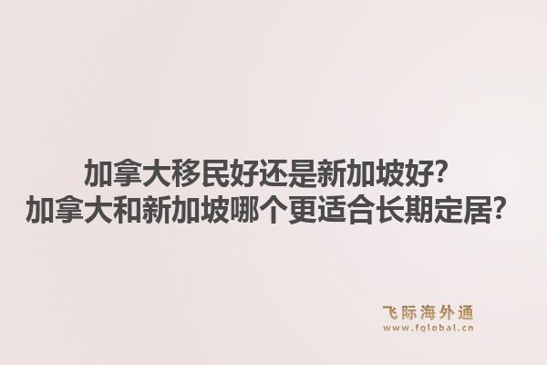 加拿大移民好還是新加坡好？加拿大和新加坡哪個(gè)更適合長(zhǎng)期定居？1.jpg