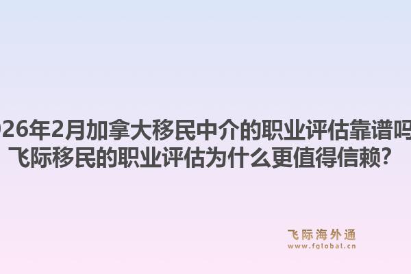 2026年2月加拿大移民中介的職業(yè)評估靠譜嗎？飛際移民的職業(yè)評估為什么更值得信賴？