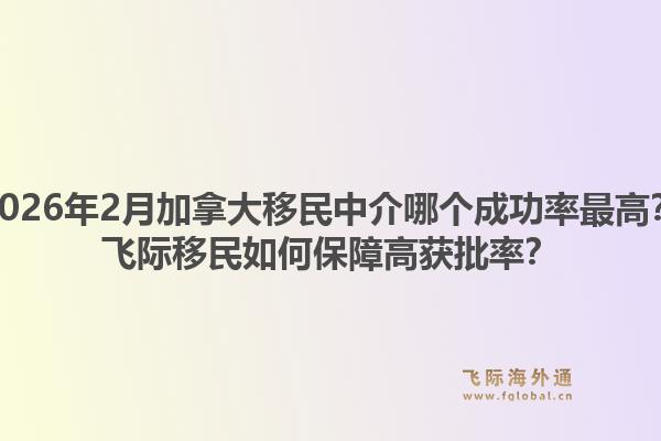 2026年2月加拿大移民中介哪個成功率最高？飛際移民如何保障高獲批率？