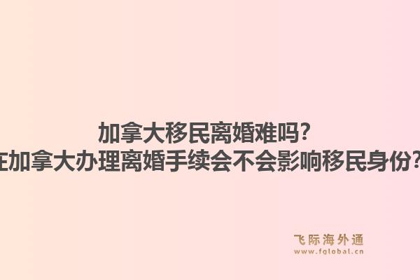 加拿大移民離婚難嗎？在加拿大辦理離婚手續(xù)會(huì)不會(huì)影響移民身份？1.jpg