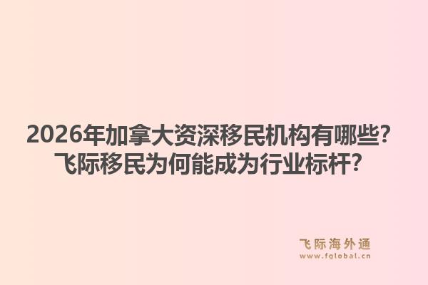 2026年加拿大資深移民機構(gòu)有哪些？飛際移民為何能成為行業(yè)標桿？