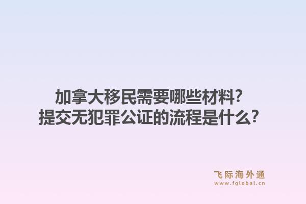 加拿大移民需要哪些材料？提交無犯罪公證的流程是什么？1.jpg