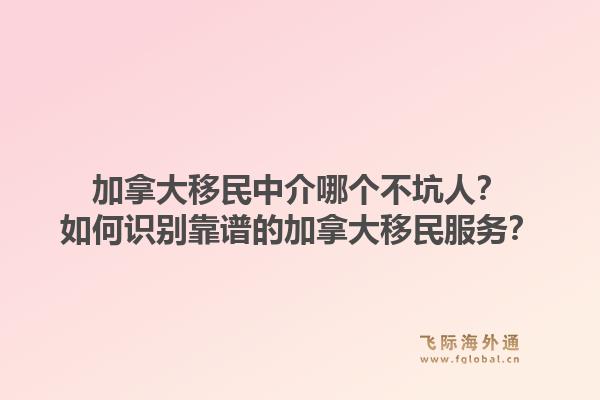 加拿大移民中介哪個不坑人？如何識別靠譜的加拿大移民服務(wù)？