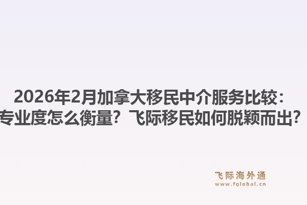 2026年2月加拿大移民中介服務(wù)比較：專業(yè)度怎么衡量？飛際移民如何脫穎而出？