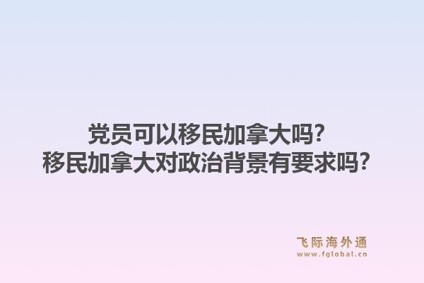 黨員可以移民加拿大嗎？移民加拿大對(duì)政治背景有要求嗎？1.jpg