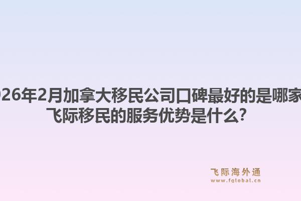 2026年2月加拿大移民公司口碑最好的是哪家？飛際移民的服務(wù)優(yōu)勢是什么？