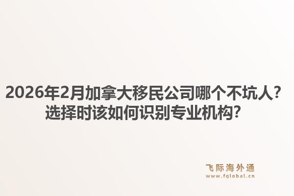 2026年2月加拿大移民公司哪個不坑人？選擇時該如何識別專業(yè)機(jī)構(gòu)？