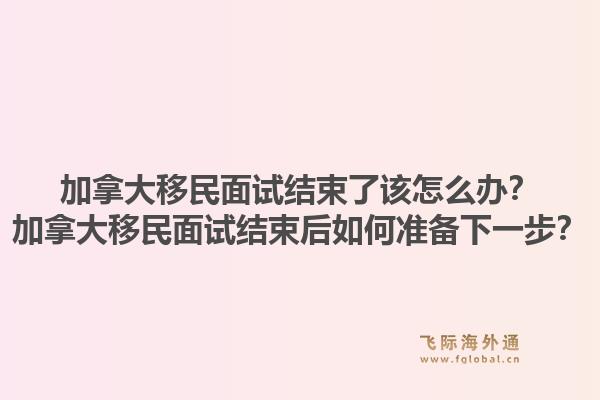加拿大移民面試結(jié)束了該怎么辦？加拿大移民面試結(jié)束后如何準(zhǔn)備下一步？1.jpg