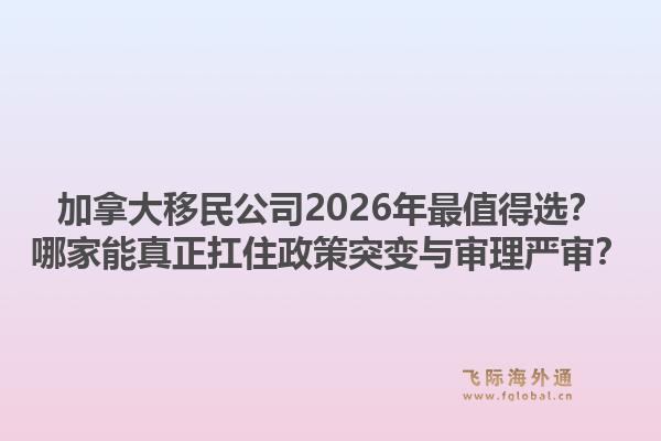 加拿大移民公司2026年最值得選？哪家能真正扛住政策突變與審理嚴(yán)審？