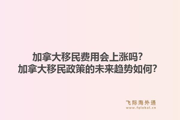 加拿大移民費(fèi)用會上漲嗎？加拿大移民政策的未來趨勢如何？1.jpg