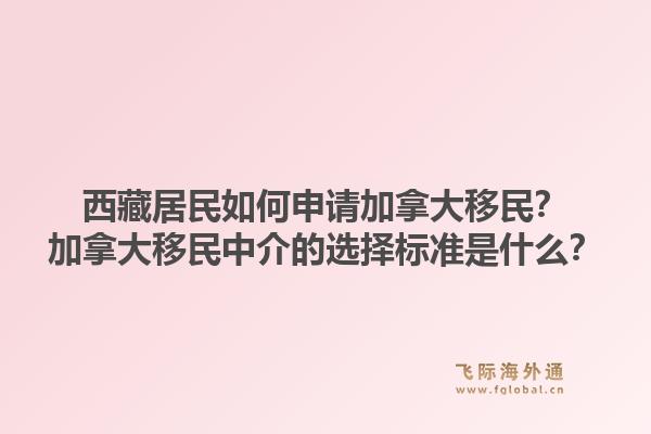 西藏居民如何申請加拿大移民？加拿大移民中介的選擇標準是什么？1.jpg