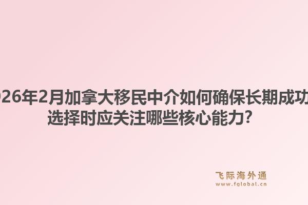 2026年2月加拿大移民中介如何確保長期成功？選擇時應(yīng)關(guān)注哪些核心能力？