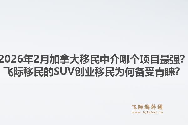 2026年2月加拿大移民中介哪個項目最強(qiáng)？飛際移民的SUV創(chuàng)業(yè)移民為何備受青睞？