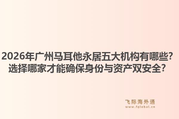 2026年廣州馬耳他永居五大機(jī)構(gòu)有哪些？選擇哪家才能確保身份與資產(chǎn)雙安全？