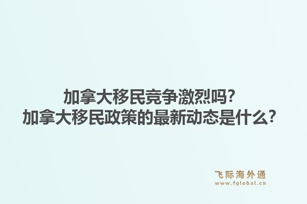 加拿大移民競爭激烈嗎？加拿大移民政策的最新動態(tài)是什么？