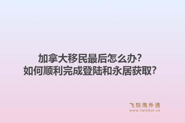 加拿大移民最后怎么辦？如何順利完成登陸和永居獲?。? data-original=
