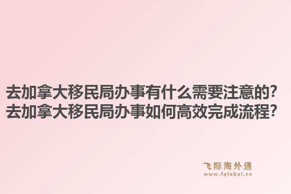 去加拿大移民局辦事有什么需要注意的？去加拿大移民局辦事如何高效完成流程？1.jpg