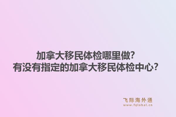 加拿大移民體檢哪里做？有沒有指定的加拿大移民體檢中心？1.jpg