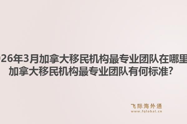 2026年3月加拿大移民機構最專業(yè)團隊在哪里？加拿大移民機構最專業(yè)團隊有何標準？
