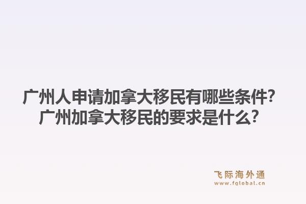 廣州人申請加拿大移民有哪些條件？廣州加拿大移民的要求是什么？1.jpg