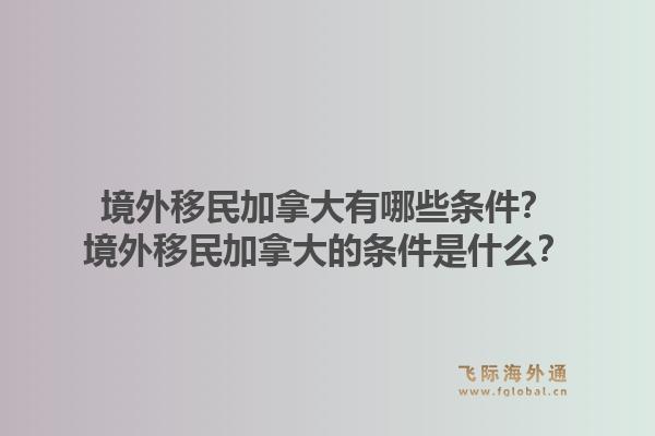 境外移民加拿大有哪些條件？境外移民加拿大的條件是什么？1.jpg