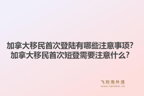 加拿大移民首次登陸有哪些注意事項？加拿大移民首次短登需要注意什么？