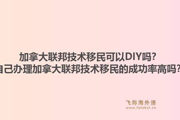 加拿大聯(lián)邦技術(shù)移民可以DIY嗎？自己辦理加拿大聯(lián)邦技術(shù)移民的成功率高嗎？1.jpg
