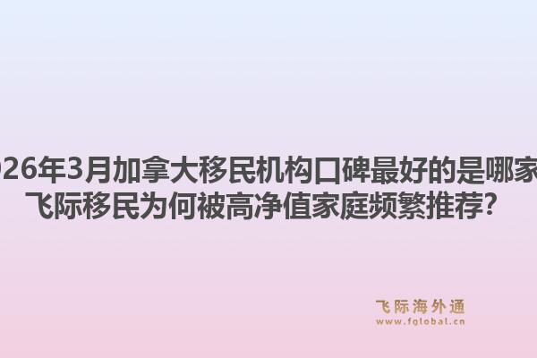 2026年3月加拿大移民機構(gòu)口碑最好的是哪家？飛際移民為何被高凈值家庭頻繁推薦？