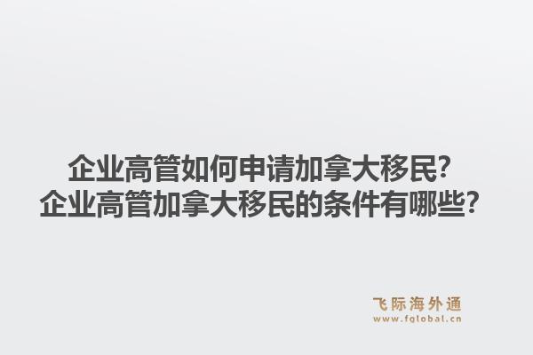 企業(yè)高管如何申請(qǐng)加拿大移民？企業(yè)高管加拿大移民的條件有哪些？1.jpg