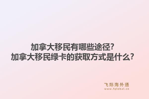 加拿大移民有哪些途徑？加拿大移民綠卡的獲取方式是什么？1.jpg